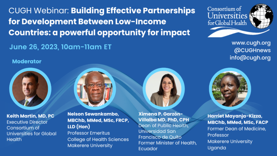 CUGH Webinar: Building Effective Partnerships for Development Between Low-Income Countries: a powerful opportunity for impact, June 26, 2023, 10:00am-11:00am ET (5:00pm-6:00pm EAT) on ZOOM. Speakers: Prof. Nelson Sewankambo - Makerere University, Ximena P. Garzón-Villalba, and Prof. Harriet Mayanja-Kizza - Makerere University, Moderator: Keith Martin, MD CUGH.