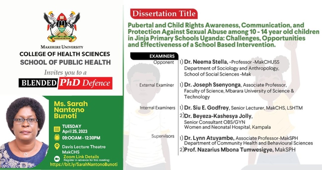 PhD Defence: Ms. Sarah Nantono Bunoti, Pubertal and Child Rights Awareness, Communication, and Protection Against Sexual Abuse among 10 - 14 year old children in Jinja Primary Schools Uganda: Challenges, Opportunities and Effectiveness of a School-Based Intervention, 25th April 2023, 9:00AM, Davies Lecture Theatre, College of Health Sciences, Makerere University, Mulago Hill and on ZOOM.