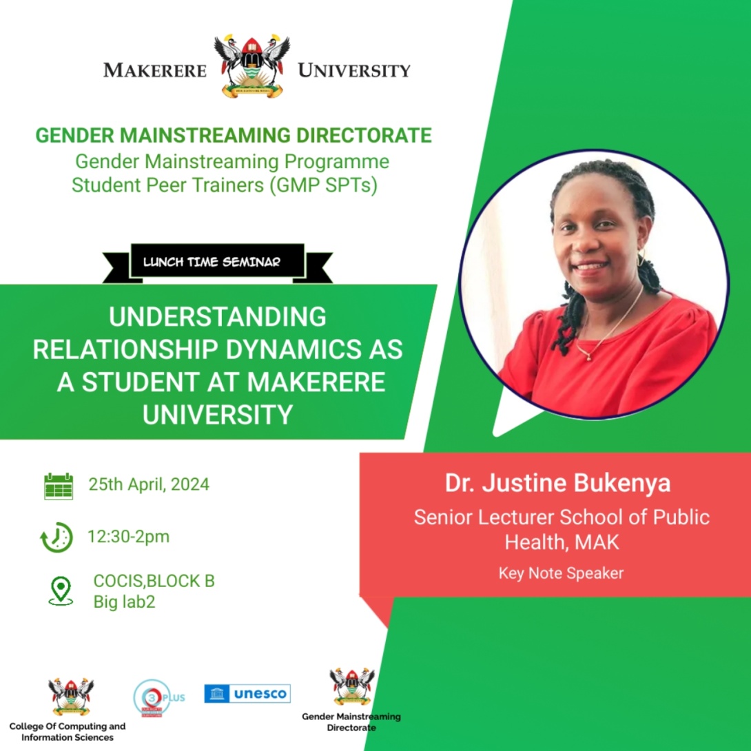 Gender Mainstreaming Directorate (GMD) Gender Mainstreaming Programme Student Peer Trainers (GMP SPTs) Lunchtime Seminar, "Understanding Relationship Dynamics as a Student at Makerere University", by Dr. Justine Bukenya, Senior Lecturer, Makerere University School of Public Health (MakSPH), 25th April 2024 from 12:30 to 2:00 PM EAT, Big Lab 2, Block B, College of Computing and Information Sciences (CoCIS), Makerere University, Kampala Uganda, East Africa.