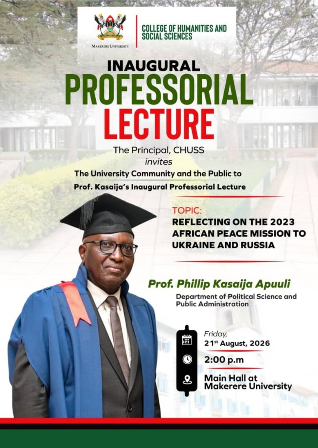 Professorial Inaugural Lecture by Prof. Phillip Kasaija Apuuli, Professor of politics and international law, Department of Political Science and Public Administration, School of Social Sciences, College of Humanities and Social Sciences (CHUSS), topic, “Reflecting on the 2023 African Peace Mission to Ukraine and Russia", 21st Aug 2026, 2:00PM EAT, Main Hall, Makerere University, Kampala Uganda, East Africa.